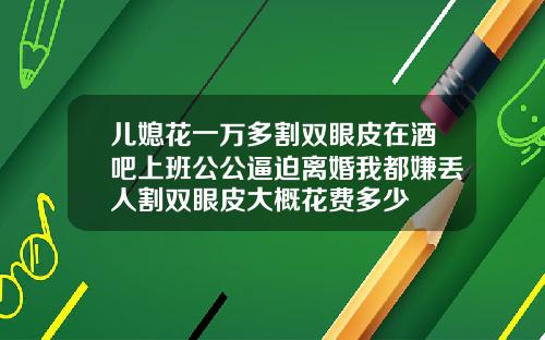 儿媳花一万多割双眼皮在酒吧上班公公逼迫离婚我都嫌丢人割双眼皮大概花费多少
