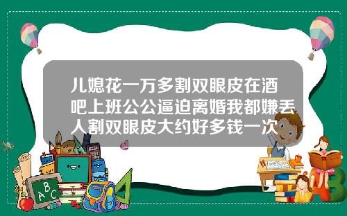 儿媳花一万多割双眼皮在酒吧上班公公逼迫离婚我都嫌丢人割双眼皮大约好多钱一次