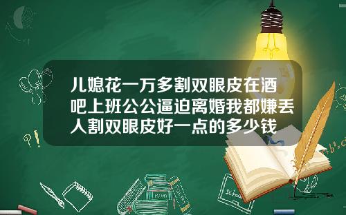 儿媳花一万多割双眼皮在酒吧上班公公逼迫离婚我都嫌丢人割双眼皮好一点的多少钱