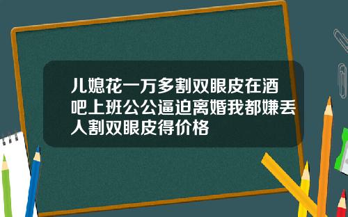 儿媳花一万多割双眼皮在酒吧上班公公逼迫离婚我都嫌丢人割双眼皮得价格