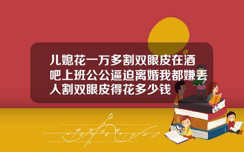 儿媳花一万多割双眼皮在酒吧上班公公逼迫离婚我都嫌丢人割双眼皮得花多少钱