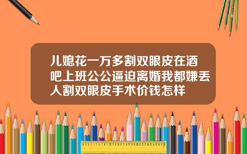 儿媳花一万多割双眼皮在酒吧上班公公逼迫离婚我都嫌丢人割双眼皮手术价钱怎样