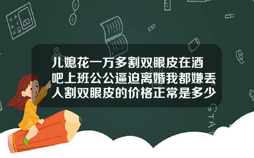 儿媳花一万多割双眼皮在酒吧上班公公逼迫离婚我都嫌丢人割双眼皮的价格正常是多少钱一次