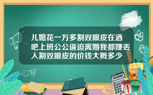 儿媳花一万多割双眼皮在酒吧上班公公逼迫离婚我都嫌丢人割双眼皮的价钱大概多少