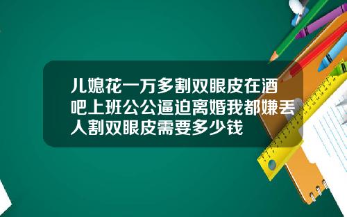 儿媳花一万多割双眼皮在酒吧上班公公逼迫离婚我都嫌丢人割双眼皮需要多少钱