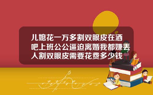 儿媳花一万多割双眼皮在酒吧上班公公逼迫离婚我都嫌丢人割双眼皮需要花费多少钱