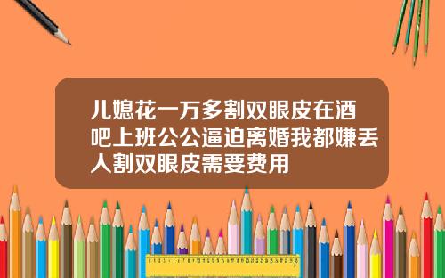 儿媳花一万多割双眼皮在酒吧上班公公逼迫离婚我都嫌丢人割双眼皮需要费用