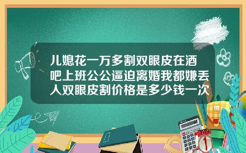 儿媳花一万多割双眼皮在酒吧上班公公逼迫离婚我都嫌丢人双眼皮割价格是多少钱一次
