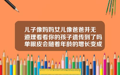 儿子像妈妈女儿像爸爸并无道理看看你的孩子遗传到了吗单眼皮会随着年龄的增长变成双眼皮吗知乎