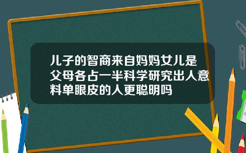 儿子的智商来自妈妈女儿是父母各占一半科学研究出人意料单眼皮的人更聪明吗