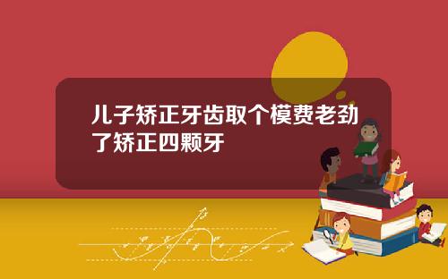 儿子矫正牙齿取个模费老劲了矫正四颗牙