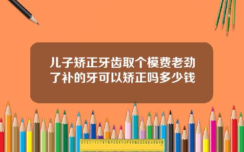 儿子矫正牙齿取个模费老劲了补的牙可以矫正吗多少钱