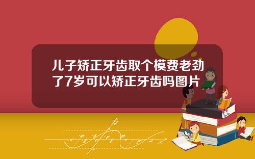 儿子矫正牙齿取个模费老劲了7岁可以矫正牙齿吗图片