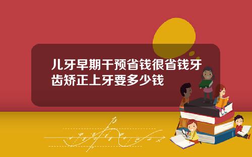 儿牙早期干预省钱很省钱牙齿矫正上牙要多少钱