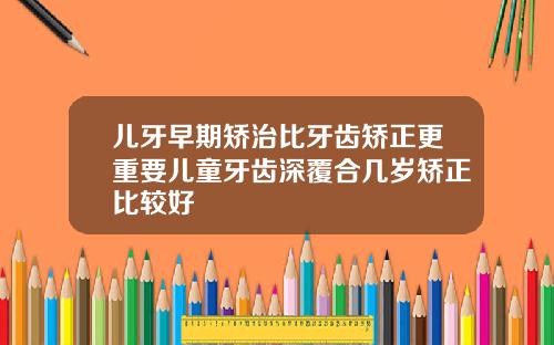 儿牙早期矫治比牙齿矫正更重要儿童牙齿深覆合几岁矫正比较好