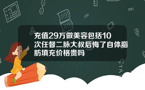 充值29万做美容包括10次任督二脉大叔后悔了自体脂肪填充价格贵吗