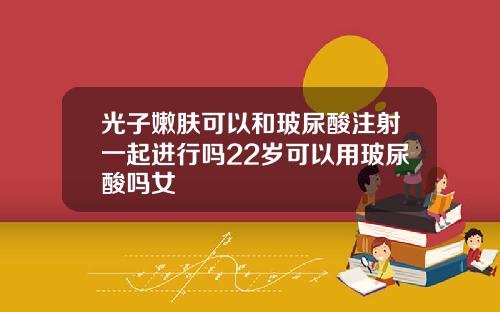 光子嫩肤可以和玻尿酸注射一起进行吗22岁可以用玻尿酸吗女