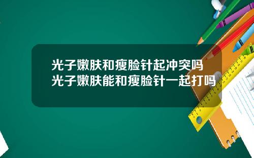 光子嫩肤和瘦脸针起冲突吗光子嫩肤能和瘦脸针一起打吗