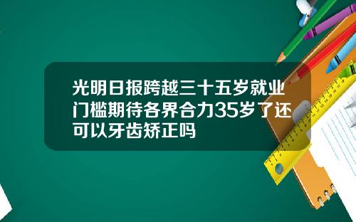 光明日报跨越三十五岁就业门槛期待各界合力35岁了还可以牙齿矫正吗