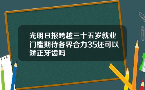 光明日报跨越三十五岁就业门槛期待各界合力35还可以矫正牙齿吗