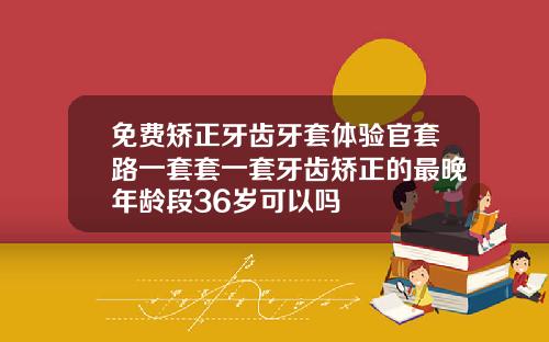免费矫正牙齿牙套体验官套路一套套一套牙齿矫正的最晚年龄段36岁可以吗
