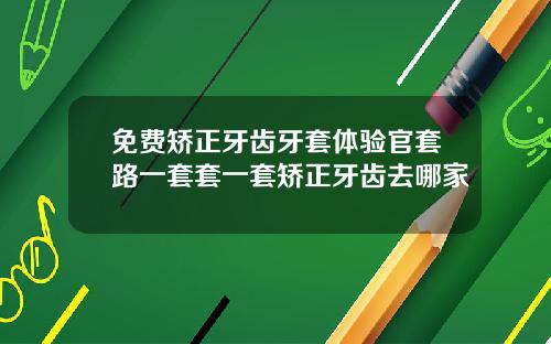 免费矫正牙齿牙套体验官套路一套套一套矫正牙齿去哪家