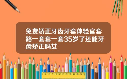 免费矫正牙齿牙套体验官套路一套套一套35岁了还能牙齿矫正吗女