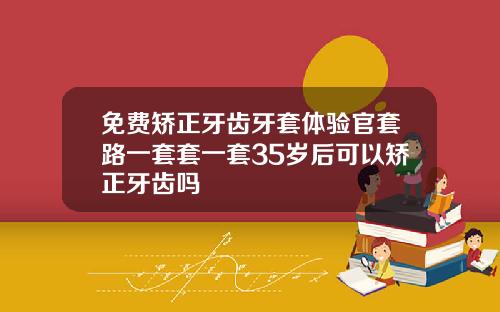 免费矫正牙齿牙套体验官套路一套套一套35岁后可以矫正牙齿吗