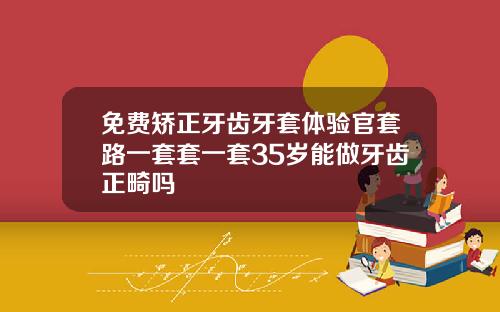 免费矫正牙齿牙套体验官套路一套套一套35岁能做牙齿正畸吗