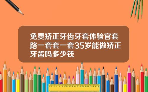 免费矫正牙齿牙套体验官套路一套套一套35岁能做矫正牙齿吗多少钱