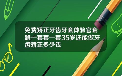 免费矫正牙齿牙套体验官套路一套套一套35岁还能做牙齿矫正多少钱