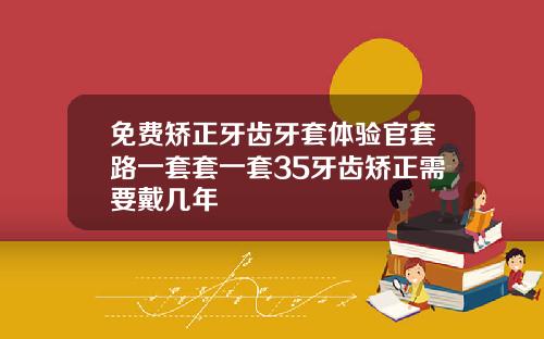 免费矫正牙齿牙套体验官套路一套套一套35牙齿矫正需要戴几年