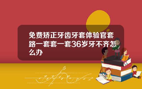 免费矫正牙齿牙套体验官套路一套套一套36岁牙不齐怎么办