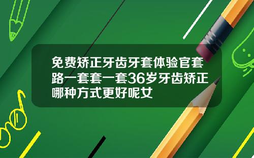 免费矫正牙齿牙套体验官套路一套套一套36岁牙齿矫正哪种方式更好呢女