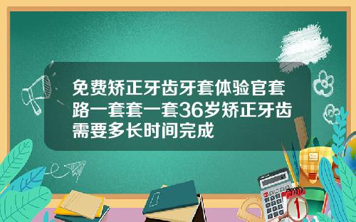 免费矫正牙齿牙套体验官套路一套套一套36岁矫正牙齿需要多长时间完成