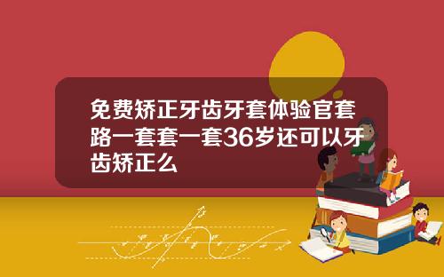 免费矫正牙齿牙套体验官套路一套套一套36岁还可以牙齿矫正么