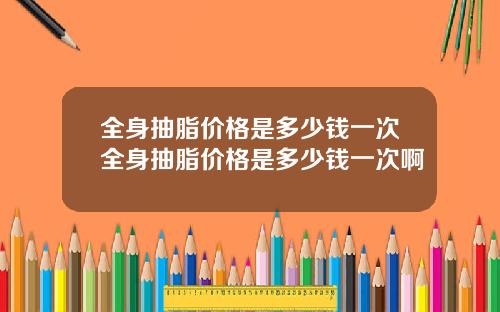 全身抽脂价格是多少钱一次全身抽脂价格是多少钱一次啊