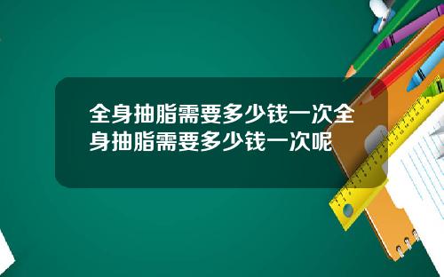 全身抽脂需要多少钱一次全身抽脂需要多少钱一次呢