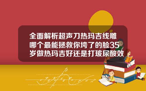 全面解析超声刀热玛吉线雕哪个最能拯救你垮了的脸35岁做热玛吉好还是打玻尿酸效果好
