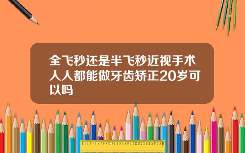 全飞秒还是半飞秒近视手术人人都能做牙齿矫正20岁可以吗