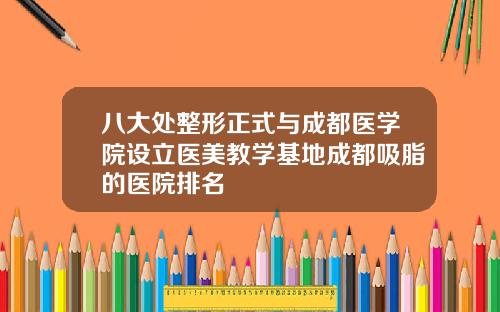 八大处整形正式与成都医学院设立医美教学基地成都吸脂的医院排名