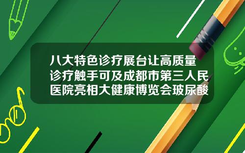 八大特色诊疗展台让高质量诊疗触手可及成都市第三人民医院亮相大健康博览会玻尿酸三甲医院