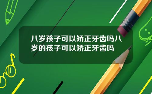 八岁孩子可以矫正牙齿吗八岁的孩子可以矫正牙齿吗