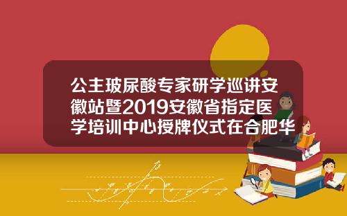 公主玻尿酸专家研学巡讲安徽站暨2019安徽省指定医学培训中心授牌仪式在合肥华美圆满举办华美玻尿酸价格表