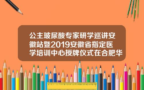 公主玻尿酸专家研学巡讲安徽站暨2019安徽省指定医学培训中心授牌仪式在合肥华美圆满举办奥地利玻尿酸多少钱一支