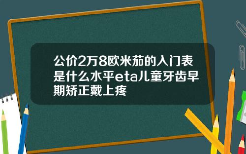 公价2万8欧米茄的入门表是什么水平eta儿童牙齿早期矫正戴上疼