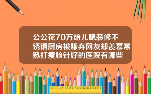 公公花70万给儿媳装修不锈钢厨房被嫌弃网友却羡慕常熟打瘦脸针好的医院有哪些