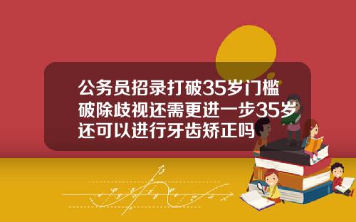 公务员招录打破35岁门槛破除歧视还需更进一步35岁还可以进行牙齿矫正吗