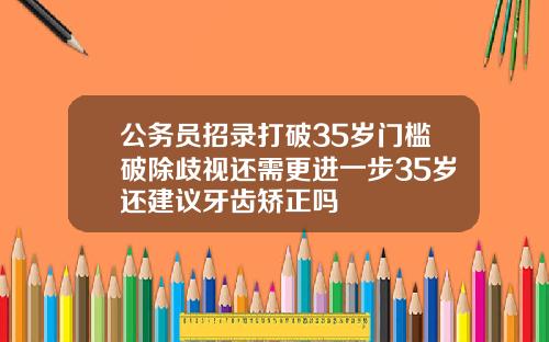 公务员招录打破35岁门槛破除歧视还需更进一步35岁还建议牙齿矫正吗