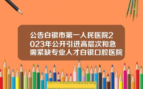 公告白银市第一人民医院2023年公开引进高层次和急需紧缺专业人才白银口腔医院哪家好